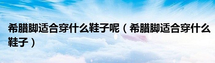 希臘腳適合穿什么鞋子呢（希臘腳適合穿什么鞋子）