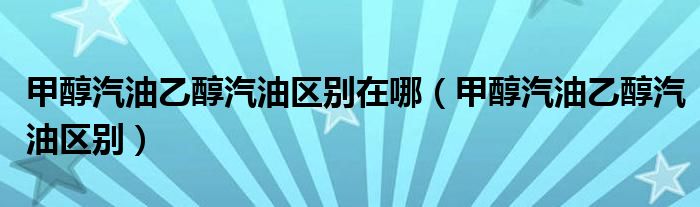 甲醇汽油乙醇汽油區(qū)別在哪（甲醇汽油乙醇汽油區(qū)別）