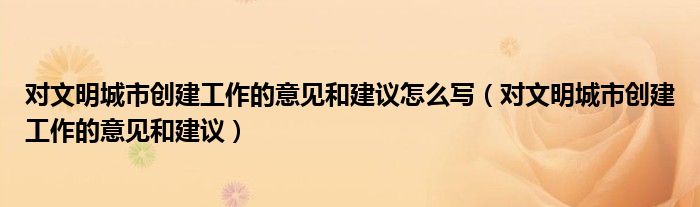 對(duì)文明城市創(chuàng)建工作的意見(jiàn)和建議怎么寫(xiě)（對(duì)文明城市創(chuàng)建工作的意見(jiàn)和建議）