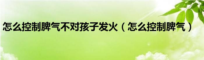 怎么控制脾氣不對(duì)孩子發(fā)火（怎么控制脾氣）