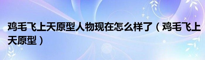 雞毛飛上天原型人物現(xiàn)在怎么樣了（雞毛飛上天原型）