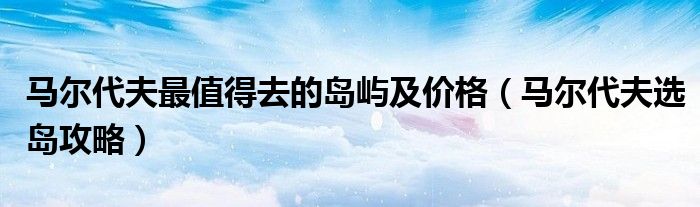 馬爾代夫最值得去的島嶼及價(jià)格（馬爾代夫選島攻略）