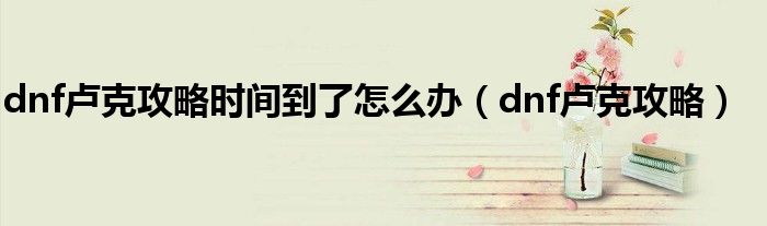 dnf盧克攻略時間到了怎么辦（dnf盧克攻略）