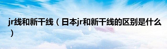 jr線和新干線（日本jr和新干線的區(qū)別是什么）