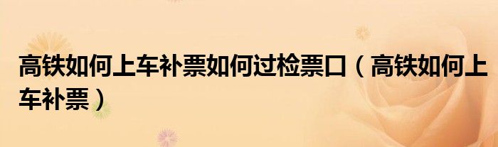 高鐵如何上車(chē)補(bǔ)票如何過(guò)檢票口（高鐵如何上車(chē)補(bǔ)票）