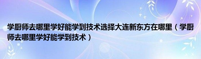 學(xué)廚師去哪里學(xué)好能學(xué)到技術(shù)選擇大連新東方在哪里（學(xué)廚師去哪里學(xué)好能學(xué)到技術(shù)）