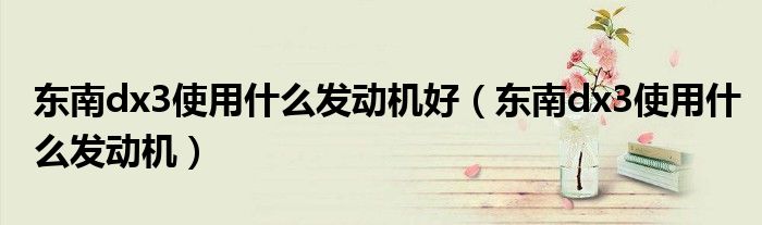 東南dx3使用什么發(fā)動(dòng)機(jī)好（東南dx3使用什么發(fā)動(dòng)機(jī)）