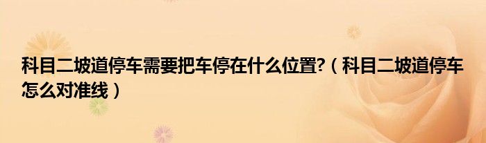 科目二坡道停車需要把車停在什么位置?（科目二坡道停車怎么對準(zhǔn)線）