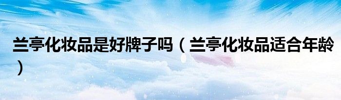 蘭亭化妝品是好牌子嗎（蘭亭化妝品適合年齡）