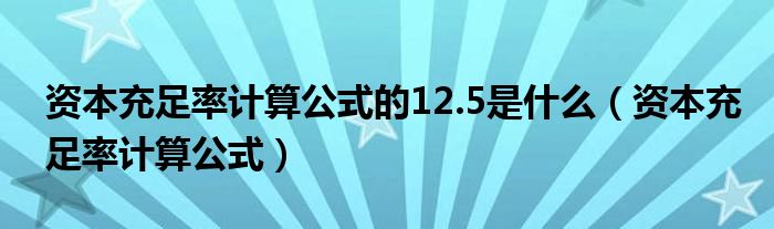 資本充足率計(jì)算公式的12.5是什么（資本充足率計(jì)算公式）