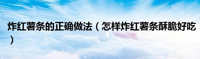 炸紅薯?xiàng)l的正確做法（怎樣炸紅薯?xiàng)l酥脆好吃）
