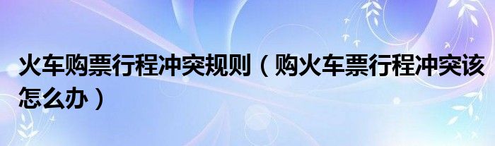 火車購票行程沖突規(guī)則（購火車票行程沖突該怎么辦）