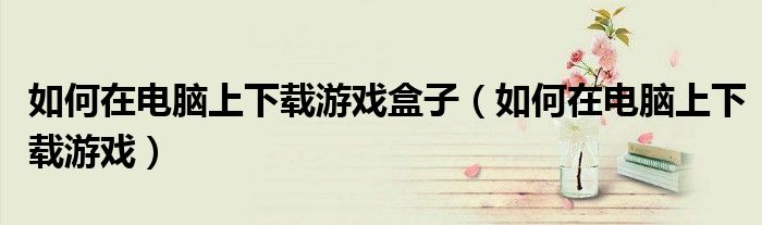 如何在電腦上下載游戲盒子（如何在電腦上下載游戲）