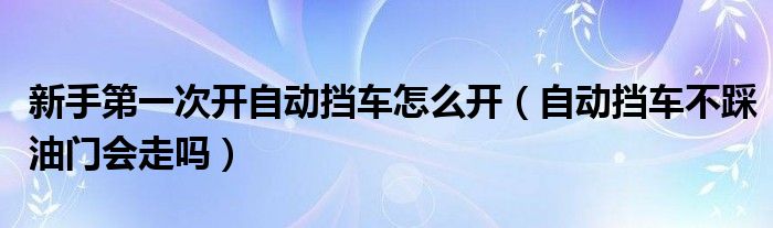 新手第一次開自動擋車怎么開（自動擋車不踩油門會走嗎）