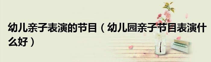 幼兒親子表演的節(jié)目（幼兒園親子節(jié)目表演什么好）