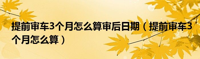 提前審車3個月怎么算審后日期（提前審車3個月怎么算）