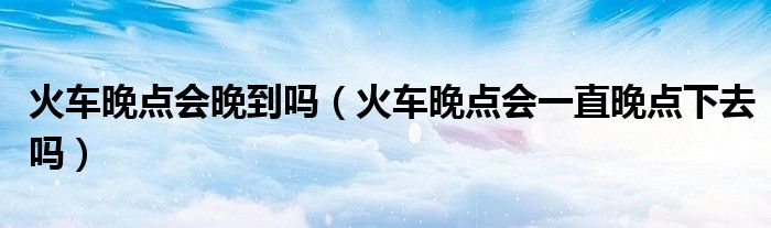 火車晚點(diǎn)會(huì)晚到嗎（火車晚點(diǎn)會(huì)一直晚點(diǎn)下去嗎）