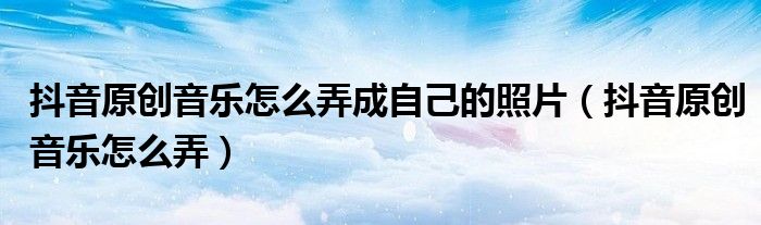 抖音原創(chuàng)音樂(lè)怎么弄成自己的照片（抖音原創(chuàng)音樂(lè)怎么弄）