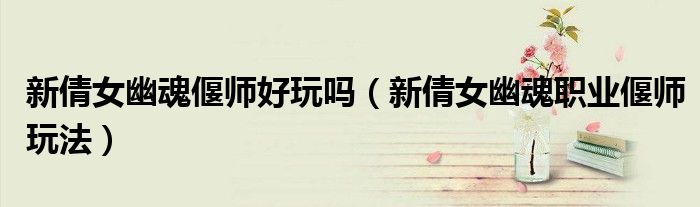 新倩女幽魂偃師好玩嗎（新倩女幽魂職業(yè)偃師玩法）