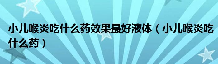 小兒喉炎吃什么藥效果最好液體（小兒喉炎吃什么藥）