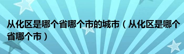 從化區(qū)是哪個省哪個市的城市（從化區(qū)是哪個省哪個市）