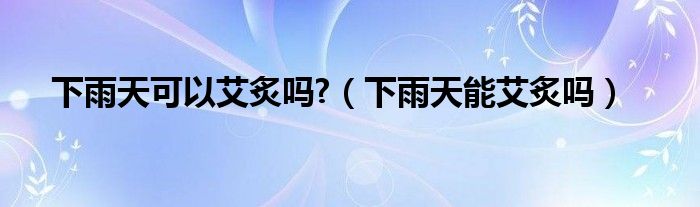 下雨天可以艾炙嗎?（下雨天能艾炙嗎）