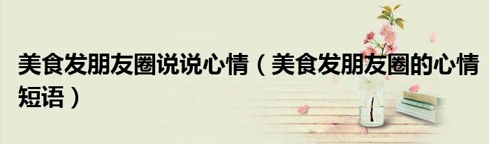 美食發(fā)朋友圈說說心情（美食發(fā)朋友圈的心情短語）