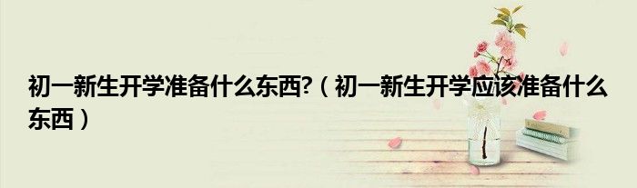 初一新生開學(xué)準備什么東西?（初一新生開學(xué)應(yīng)該準備什么東西）