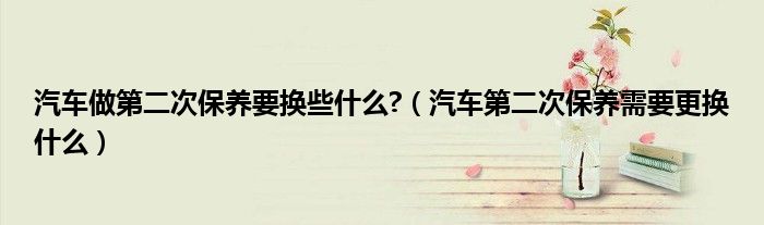 汽車做第二次保養(yǎng)要換些什么?（汽車第二次保養(yǎng)需要更換什么）
