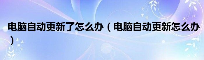 電腦自動(dòng)更新了怎么辦（電腦自動(dòng)更新怎么辦）