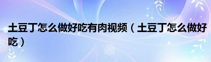 土豆丁怎么做好吃有肉視頻（土豆丁怎么做好吃）