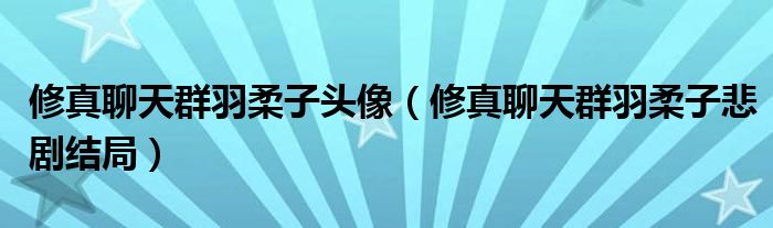 修真聊天群羽柔子頭像（修真聊天群羽柔子悲劇結(jié)局）