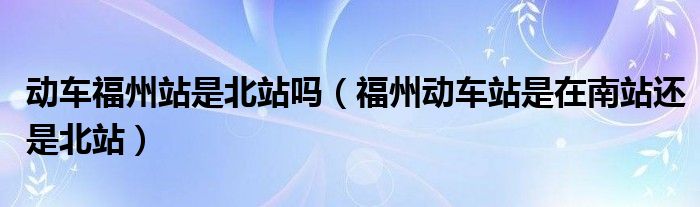 動(dòng)車福州站是北站嗎（福州動(dòng)車站是在南站還是北站）