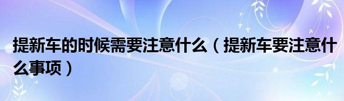 提新車的時(shí)候需要注意什么（提新車要注意什么事項(xiàng)）