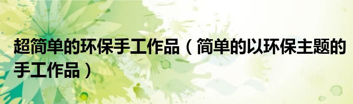 超簡(jiǎn)單的環(huán)保手工作品（簡(jiǎn)單的以環(huán)保主題的手工作品）