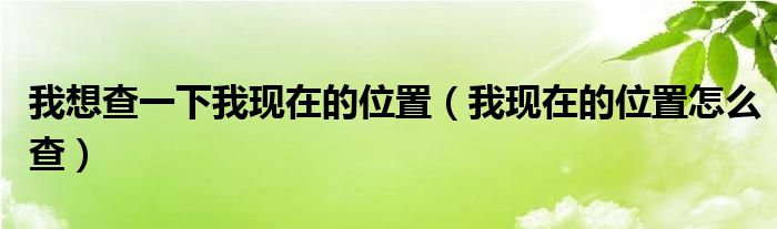 我想查一下我現(xiàn)在的位置（我現(xiàn)在的位置怎么查）