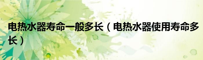 電熱水器壽命一般多長(zhǎng)（電熱水器使用壽命多長(zhǎng)）