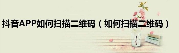 抖音APP如何掃描二維碼（如何掃描二維碼）