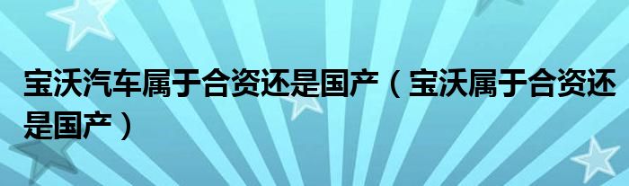 寶沃汽車屬于合資還是國產(chǎn)（寶沃屬于合資還是國產(chǎn)）