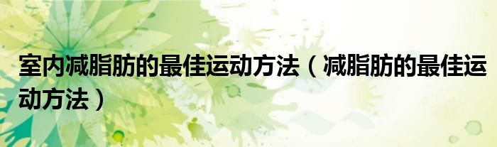 室內(nèi)減脂肪的最佳運(yùn)動(dòng)方法（減脂肪的最佳運(yùn)動(dòng)方法）