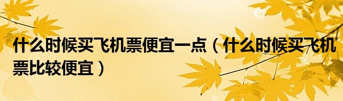 什么時候買飛機票便宜一點（什么時候買飛機票比較便宜）