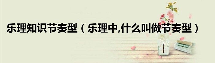 樂理知識節(jié)奏型（樂理中,什么叫做節(jié)奏型）