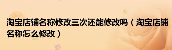 淘寶店鋪名稱修改三次還能修改嗎（淘寶店鋪名稱怎么修改）