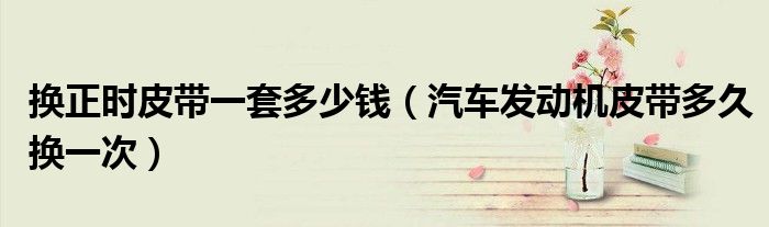 換正時(shí)皮帶一套多少錢(qián)（汽車(chē)發(fā)動(dòng)機(jī)皮帶多久換一次）