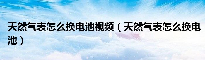 天然氣表怎么換電池視頻（天然氣表怎么換電池）