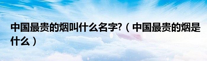 中國(guó)最貴的煙叫什么名字?（中國(guó)最貴的煙是什么）