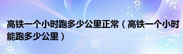 高鐵一個(gè)小時(shí)跑多少公里正常（高鐵一個(gè)小時(shí)能跑多少公里）
