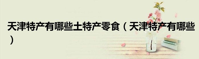 天津特產(chǎn)有哪些土特產(chǎn)零食（天津特產(chǎn)有哪些）