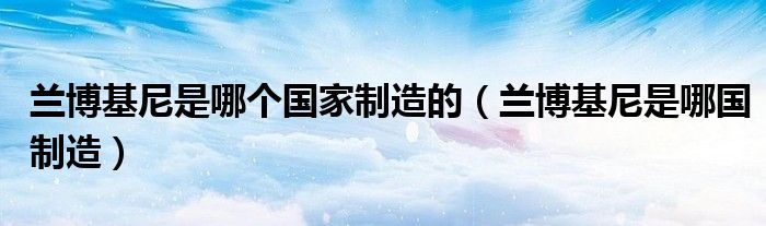 蘭博基尼是哪個(gè)國(guó)家制造的（蘭博基尼是哪國(guó)制造）
