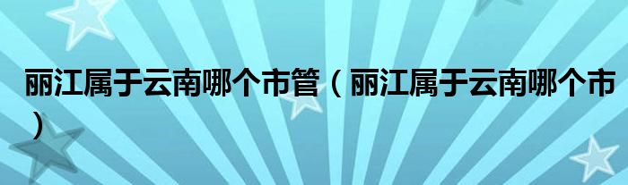 麗江屬于云南哪個(gè)市管（麗江屬于云南哪個(gè)市）